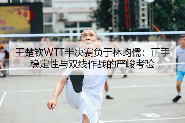 王楚钦WTT半决赛负于林昀儒：正手稳定性与双线作战的严峻考验