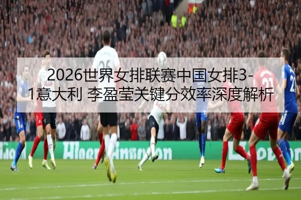 2026世界女排联赛中国女排3-1意大利 李盈莹关键分效率深度解析
